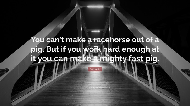 Bob Akin Quote: “You can’t make a racehorse out of a pig. But if you work hard enough at it you can make a mighty fast pig.”