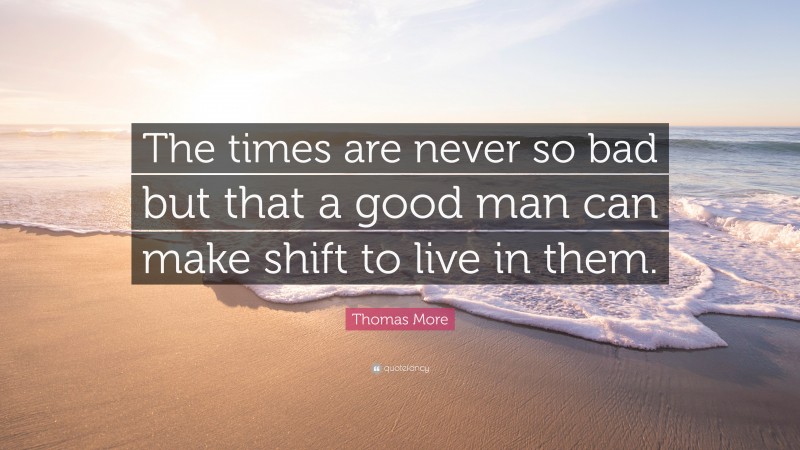 Thomas More Quote: “The times are never so bad but that a good man can make shift to live in them.”