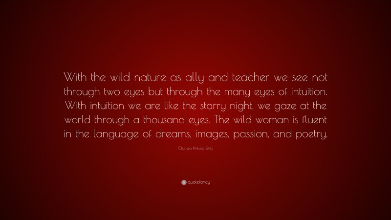 Clarissa Pinkola Estés Quote: “With the wild nature as ally and teacher we see not through two eyes but through the many eyes of intuition. With intuition we are like the starry night, we gaze at the world through a thousand eyes. The wild woman is fluent in the language of dreams, images, passion, and poetry.”