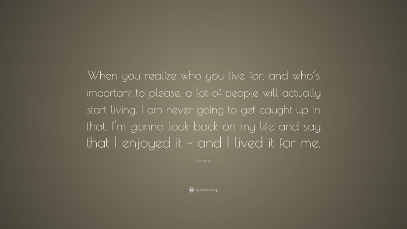 Rihanna Quote: “When you realize who you live for, and who’s important to please, a lot of people will actually start living. I am never going to get caught up in that. I’m gonna look back on my life and say that I enjoyed it – and I lived it for me.”