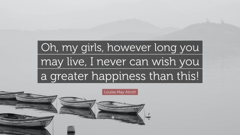 Louisa May Alcott Quote: “Oh, my girls, however long you may live, I never can wish you a greater happiness than this!”