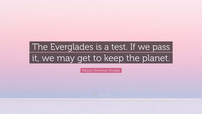 Marjory Stoneman Douglas Quote: “The Everglades is a test. If we pass it, we may get to keep the planet.”