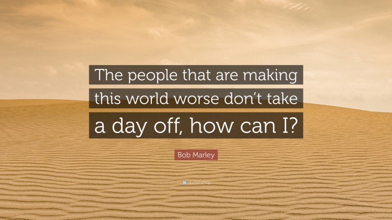 Bob Marley Quote: “The people that are making this world worse don’t take a day off, how can I?”