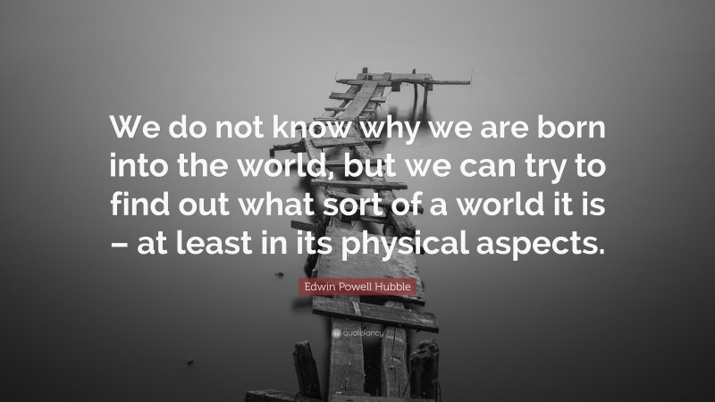 Edwin Powell Hubble Quote: “We do not know why we are born into the world, but we can try to find out what sort of a world it is – at least in its physical aspects.”