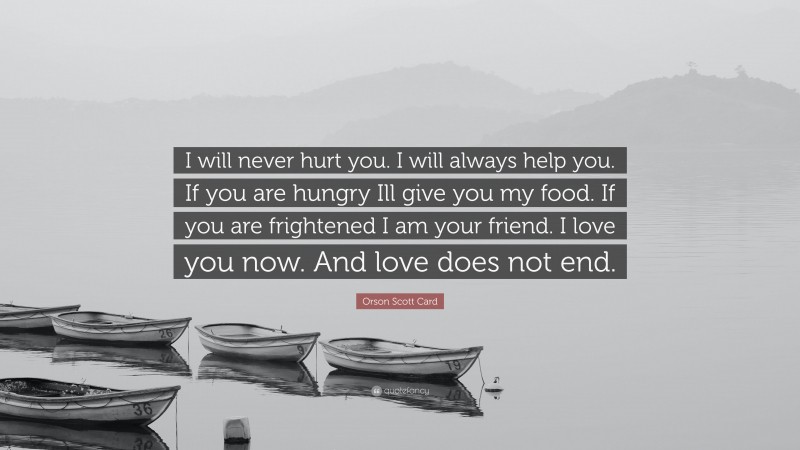 Orson Scott Card Quote: “I will never hurt you. I will always help you. If you are hungry Ill give you my food. If you are frightened I am your friend. I love you now. And love does not end.”