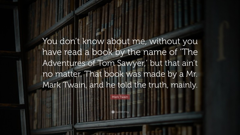 Mark Twain Quote: “You don’t know about me, without you have read a book by the name of ‘The Adventures of Tom Sawyer,’ but that ain’t no matter. That book was made by a Mr. Mark Twain, and he told the truth, mainly.”