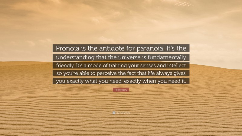 Rob Brezsny Quote: “Pronoia is the antidote for paranoia. It’s the understanding that the universe is fundamentally friendly. It’s a mode of training your senses and intellect so you’re able to perceive the fact that life always gives you exactly what you need, exactly when you need it.”