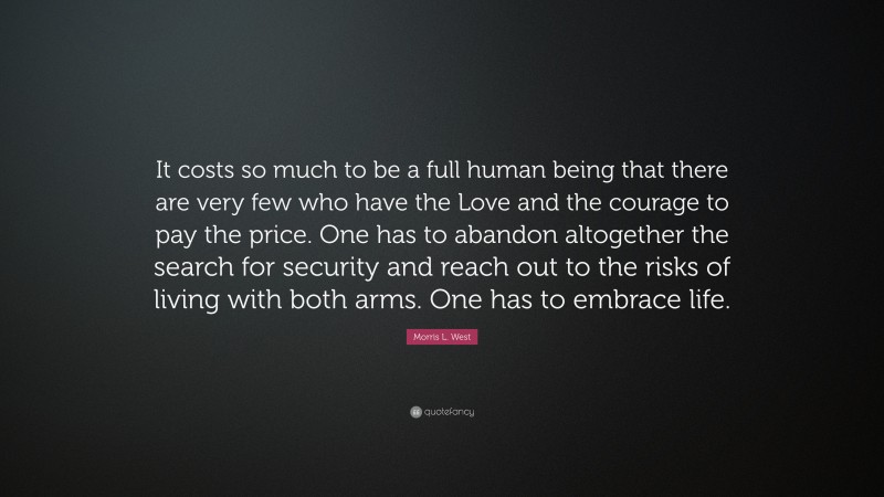 Morris L. West Quote: “It costs so much to be a full human being that there are very few who have the Love and the courage to pay the price. One has to abandon altogether the search for security and reach out to the risks of living with both arms. One has to embrace life.”