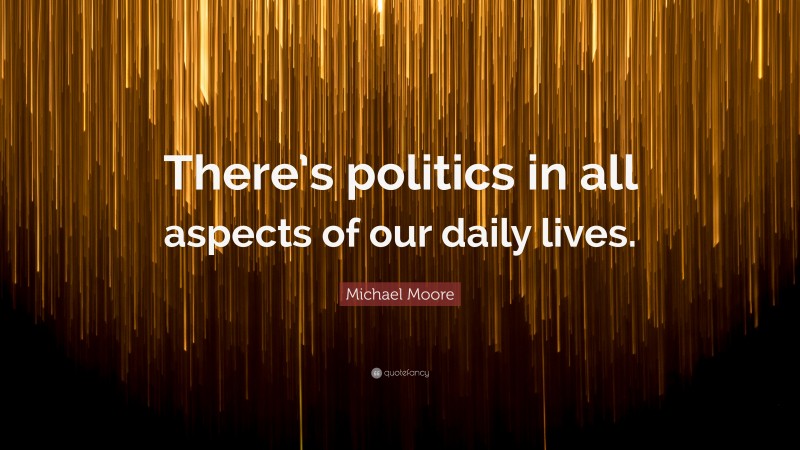 Michael Moore Quote: “There’s politics in all aspects of our daily lives.”
