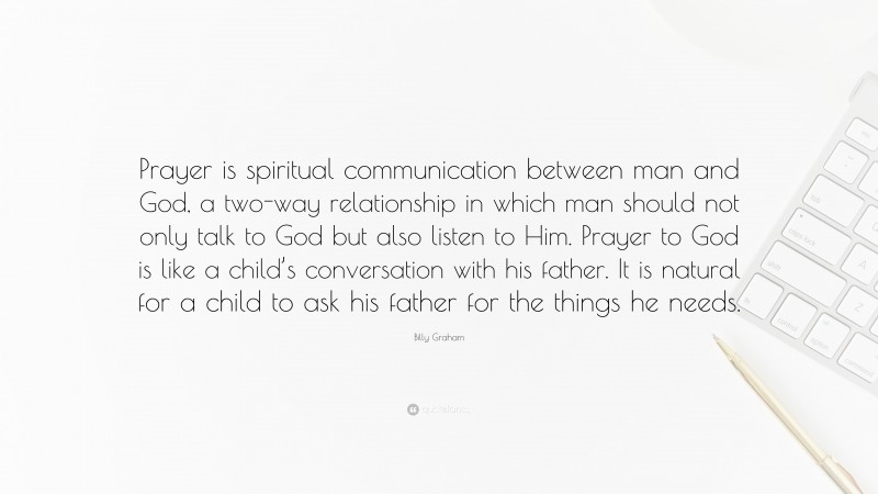 Billy Graham Quote: “Prayer is spiritual communication between man and God, a two-way relationship in which man should not only talk to God but also listen to Him. Prayer to God is like a child’s conversation with his father. It is natural for a child to ask his father for the things he needs.”