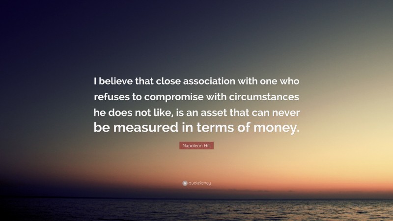 Napoleon Hill Quote: “I believe that close association with one who refuses to compromise with circumstances he does not like, is an asset that can never be measured in terms of money.”