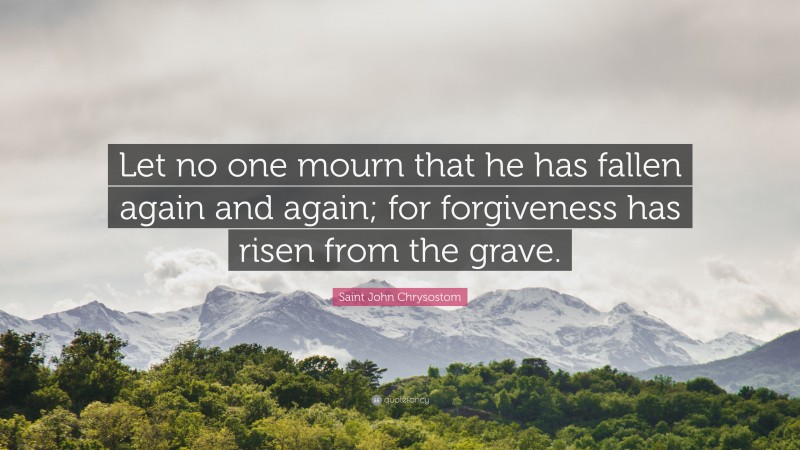 Saint John Chrysostom Quote: “Let no one mourn that he has fallen again and again; for forgiveness has risen from the grave.”