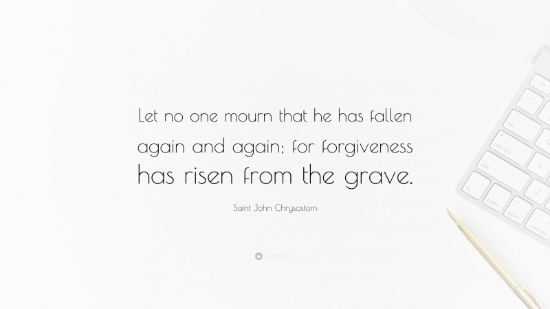 Saint John Chrysostom Quote: “Let no one mourn that he has fallen again and again; for forgiveness has risen from the grave.”