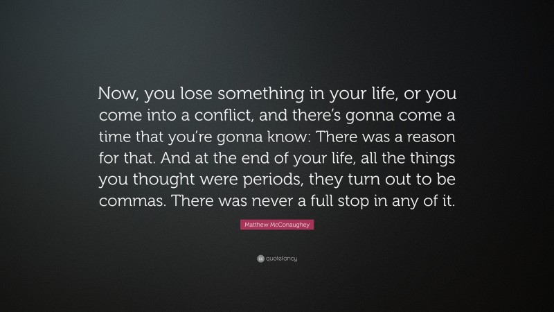 Matthew McConaughey Quote: “Now, you lose something in your life, or you come into a conflict, and there’s gonna come a time that you’re gonna know: There was a reason for that. And at the end of your life, all the things you thought were periods, they turn out to be commas. There was never a full stop in any of it.”