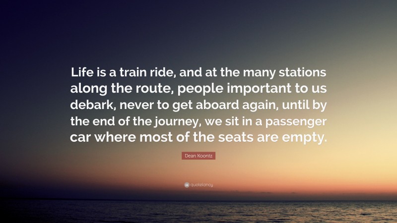 Dean Koontz Quote: “Life is a train ride, and at the many stations along the route, people important to us debark, never to get aboard again, until by the end of the journey, we sit in a passenger car where most of the seats are empty.”