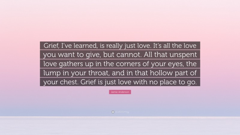 Jamie Anderson Quote: “Grief, I’ve learned, is really just love. It’s all the love you want to give, but cannot. All that unspent love gathers up in the corners of your eyes, the lump in your throat, and in that hollow part of your chest. Grief is just love with no place to go.”