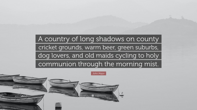 John Major Quote: “A country of long shadows on county cricket grounds, warm beer, green suburbs, dog lovers, and old maids cycling to holy communion through the morning mist.”