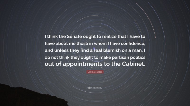 Calvin Coolidge Quote: “I think the Senate ought to realize that I have to have about me those in whom I have confidence; and unless they find a real blemish on a man, I do not think they ought to make partisan politics out of appointments to the Cabinet.”
