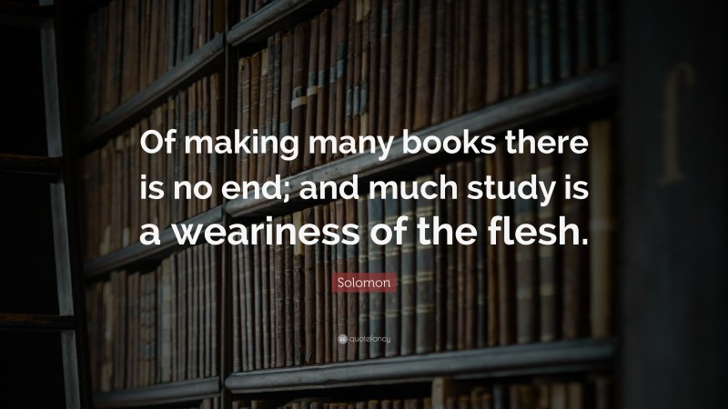 Solomon Quote: “Of making many books there is no end; and much study is a weariness of the flesh.”