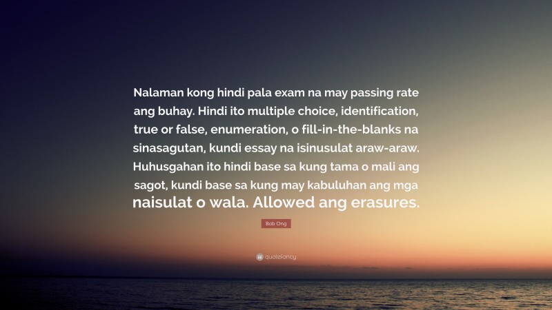 Bob Ong Quote: “Nalaman kong hindi pala exam na may passing rate ang buhay. Hindi ito multiple choice, identification, true or false, enumeration, o fill-in-the-blanks na sinasagutan, kundi essay na isinusulat araw-araw. Huhusgahan ito hindi base sa kung tama o mali ang sagot, kundi base sa kung may kabuluhan ang mga naisulat o wala. Allowed ang erasures.”
