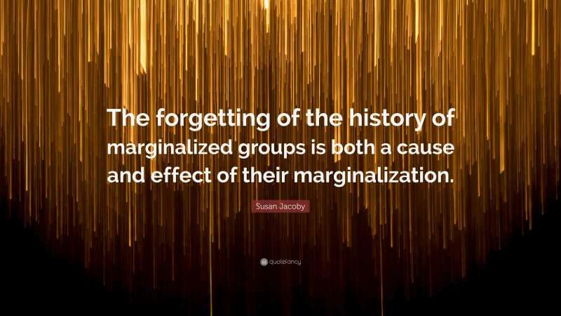Susan Jacoby Quote: “The forgetting of the history of marginalized groups is both a cause and effect of their marginalization.”