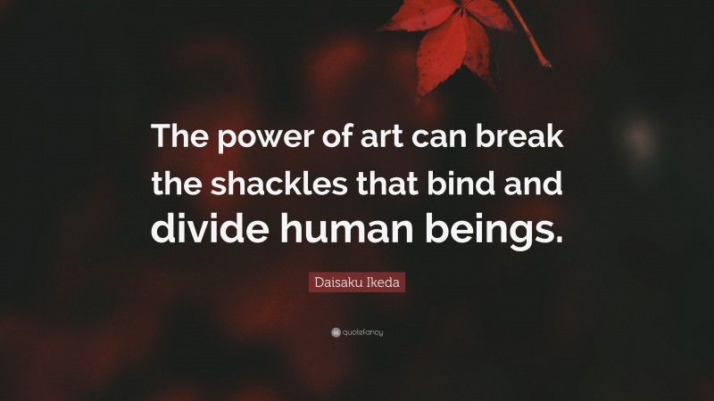 Daisaku Ikeda Quote: “The power of art can break the shackles that bind and divide human beings.”