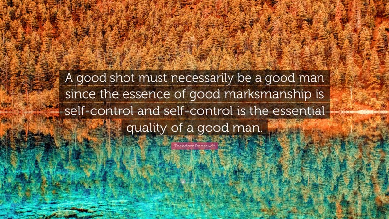 Theodore Roosevelt Quote: “A good shot must necessarily be a good man since the essence of good marksmanship is self-control and self-control is the essential quality of a good man.”