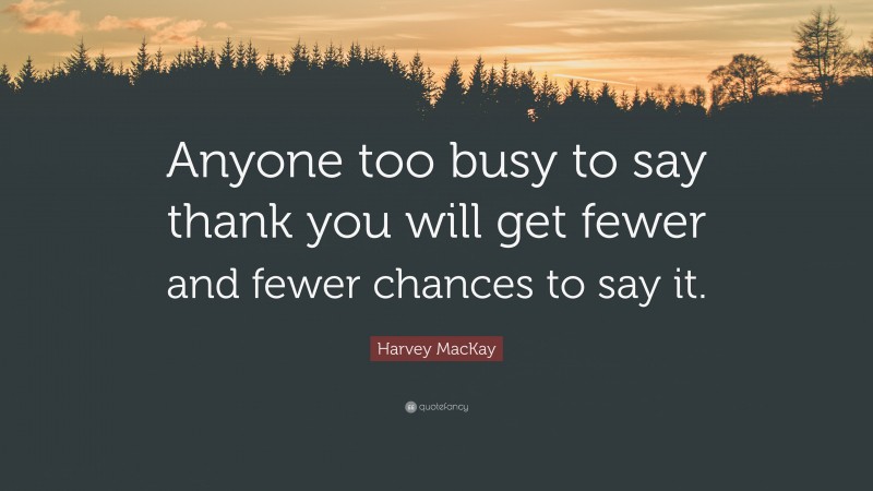 Harvey MacKay Quote: “Anyone too busy to say thank you will get fewer and fewer chances to say it.”