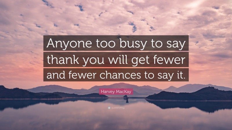 Harvey MacKay Quote: “Anyone too busy to say thank you will get fewer and fewer chances to say it.”