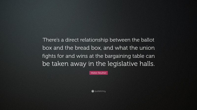 Walter Reuther Quote: “There’s a direct relationship between the ballot box and the bread box, and what the union fights for and wins at the bargaining table can be taken away in the legislative halls.”
