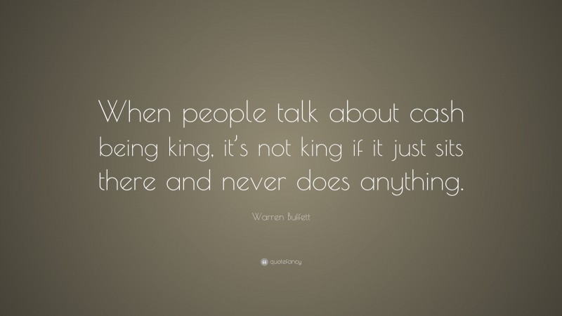 Warren Buffett Quote: “When people talk about cash being king, it’s not king if it just sits there and never does anything.”