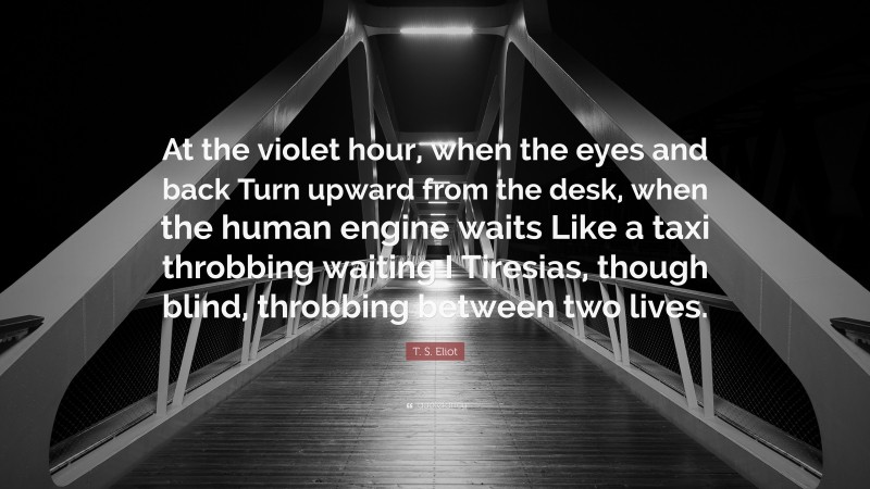T. S. Eliot Quote: “At the violet hour, when the eyes and back Turn upward from the desk, when the human engine waits Like a taxi throbbing waiting I Tiresias, though blind, throbbing between two lives.”