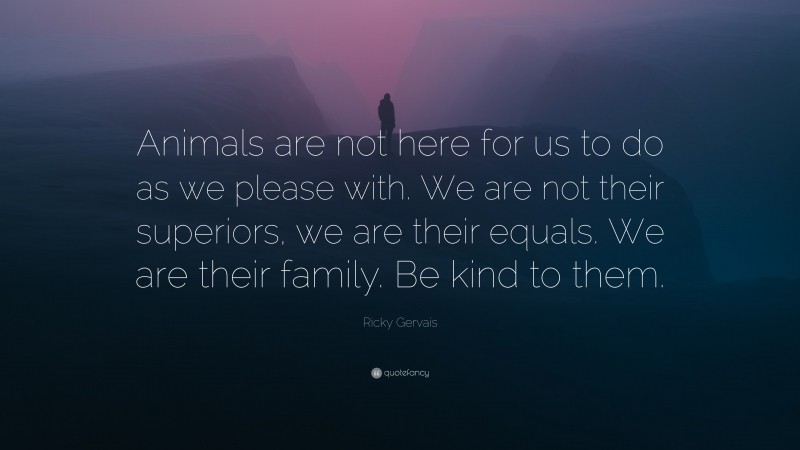 Ricky Gervais Quote: “Animals are not here for us to do as we please with. We are not their superiors, we are their equals. We are their family. Be kind to them.”