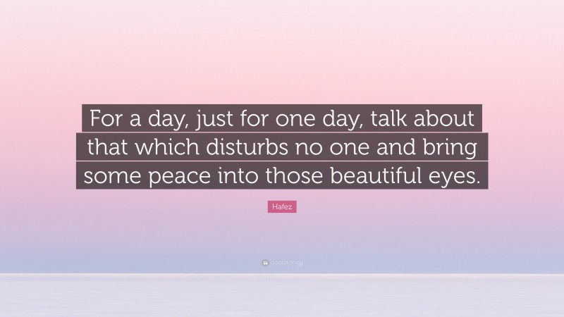 Hafez Quote: “For a day, just for one day, talk about that which disturbs no one and bring some peace into those beautiful eyes.”