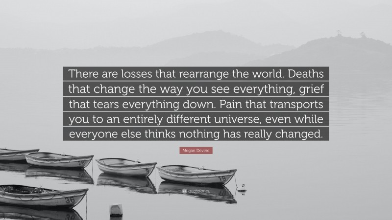 Megan Devine Quote: “There are losses that rearrange the world. Deaths that change the way you see everything, grief that tears everything down. Pain that transports you to an entirely different universe, even while everyone else thinks nothing has really changed.”