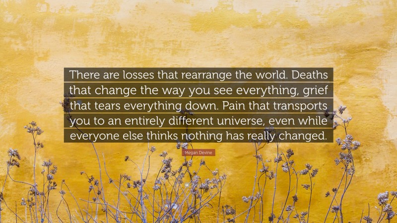 Megan Devine Quote: “There are losses that rearrange the world. Deaths that change the way you see everything, grief that tears everything down. Pain that transports you to an entirely different universe, even while everyone else thinks nothing has really changed.”