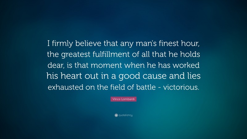 Vince Lombardi Quote: “I firmly believe that any man's finest hour, the greatest fulfillment of all that he holds dear, is that moment when he has worked his heart out in a good cause and lies exhausted on the field of battle - victorious.”