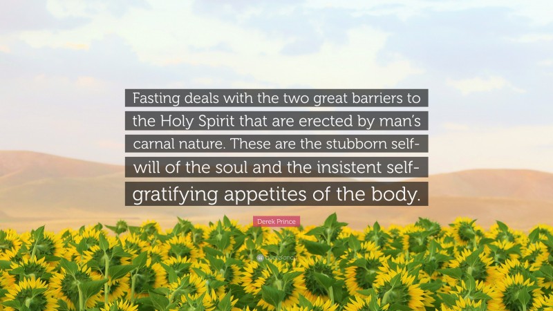 Derek Prince Quote: “Fasting deals with the two great barriers to the Holy Spirit that are erected by man’s carnal nature. These are the stubborn self-will of the soul and the insistent self-gratifying appetites of the body.”