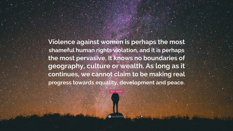Kofi Annan Quote: “Violence against women is perhaps the most shameful human rights violation, and it is perhaps the most pervasive. It knows no boundaries of geography, culture or wealth. As long as it continues, we cannot claim to be making real progress towards equality, development and peace.”