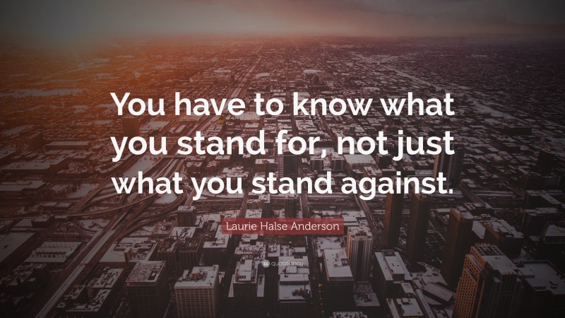 Laurie Halse Anderson Quote: “You have to know what you stand for, not just what you stand against.”