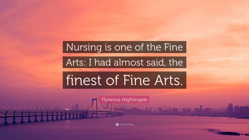 Florence Nightingale Quote: “Nursing is one of the Fine Arts: I had almost said, the finest of Fine Arts.”