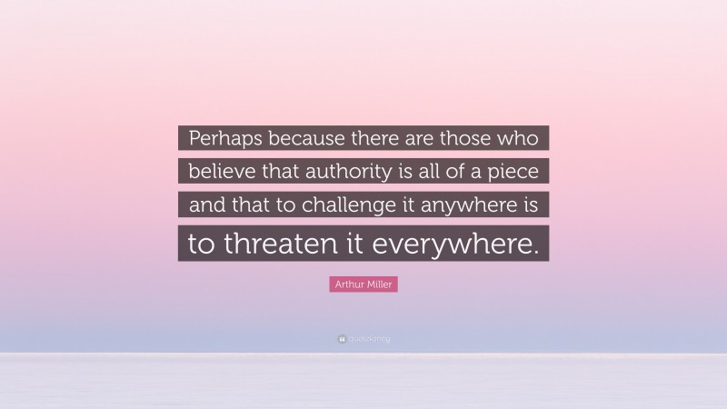Arthur Miller Quote: “Perhaps because there are those who believe that authority is all of a piece and that to challenge it anywhere is to threaten it everywhere.”