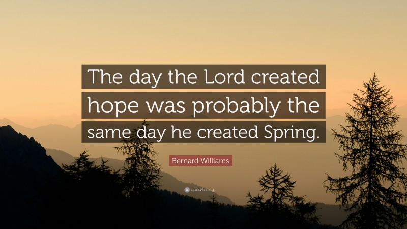 Bernard Williams Quote: “The day the Lord created hope was probably the same day he created Spring.”