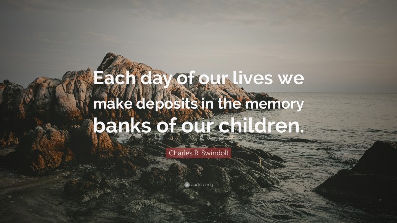 Charles R. Swindoll Quote: “Each day of our lives we make deposits in the memory banks of our children.”