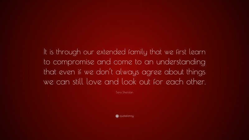 Sara Sheridan Quote: “It is through our extended family that we first learn to compromise and come to an understanding that even if we don’t always agree about things we can still love and look out for each other.”