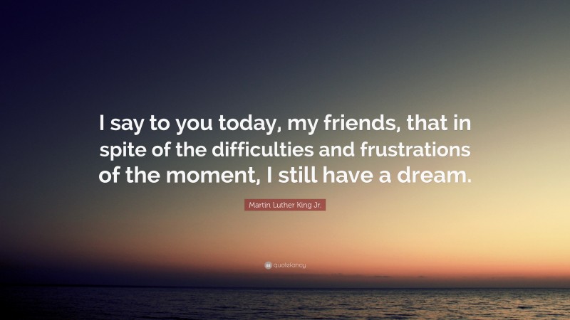 Martin Luther King Jr. Quote: “I say to you today, my friends, that in spite of the difficulties and frustrations of the moment, I still have a dream.”