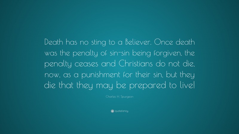 Charles H. Spurgeon Quote: “Death has no sting to a Believer. Once death was the penalty of sin-sin being forgiven, the penalty ceases and Christians do not die, now, as a punishment for their sin, but they die that they may be prepared to live!”