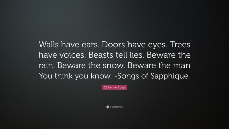 Catherine Fisher Quote: “Walls have ears. Doors have eyes. Trees have voices. Beasts tell lies. Beware the rain. Beware the snow. Beware the man You think you know. -Songs of Sapphique.”