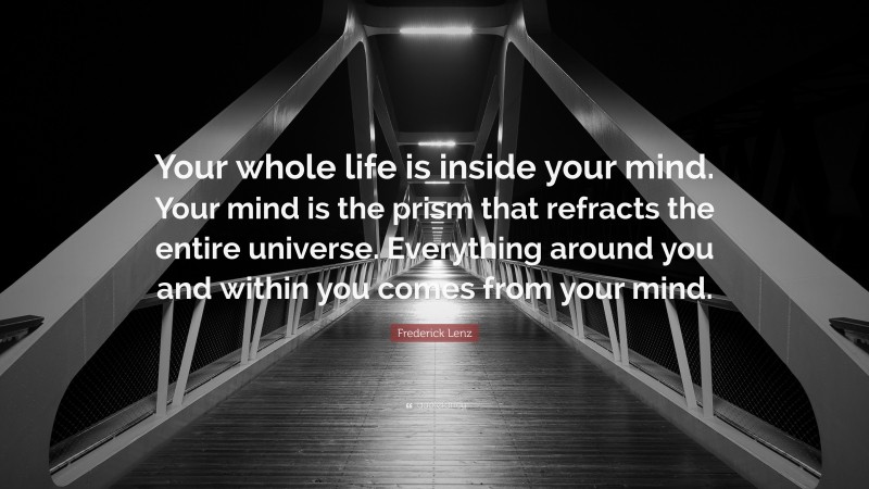 Frederick Lenz Quote: “Your whole life is inside your mind. Your mind is the prism that refracts the entire universe. Everything around you and within you comes from your mind.”