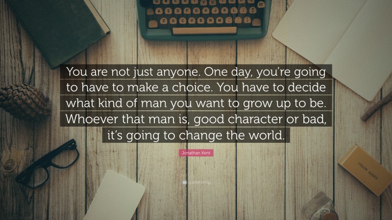 Jonathan Kent Quote: “You are not just anyone. One day, you’re going to have to make a choice. You have to decide what kind of man you want to grow up to be. Whoever that man is, good character or bad, it’s going to change the world.”